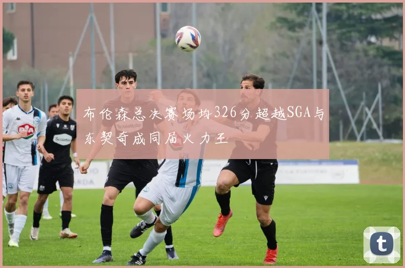 布伦森总决赛场均326分超越SGA与东契奇成同届火力王