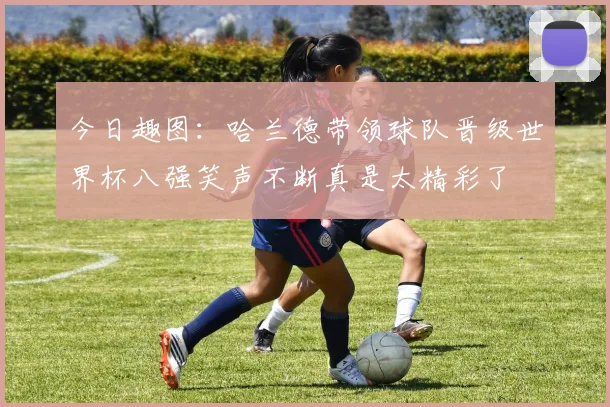 今日趣图：哈兰德带领球队晋级世界杯八强笑声不断真是太精彩了