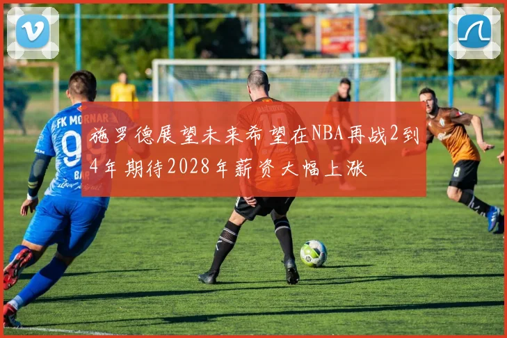 施罗德展望未来希望在NBA再战2到4年期待2028年薪资大幅上涨