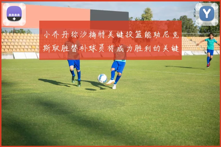 小乔丹称沙梅特关键投篮能助尼克斯取胜替补球员将成为胜利的关键因素