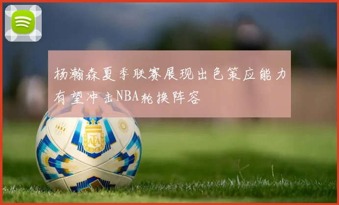 杨瀚森夏季联赛展现出色策应能力有望冲击NBA轮换阵容